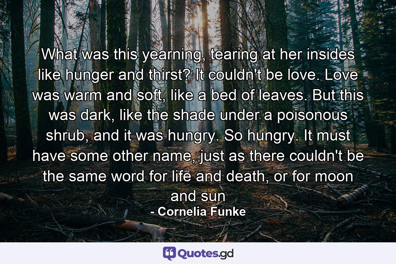 What was this yearning, tearing at her insides like hunger and thirst? It couldn't be love. Love was warm and soft, like a bed of leaves. But this was dark, like the shade under a poisonous shrub, and it was hungry. So hungry. It must have some other name, just as there couldn't be the same word for life and death, or for moon and sun - Quote by Cornelia Funke