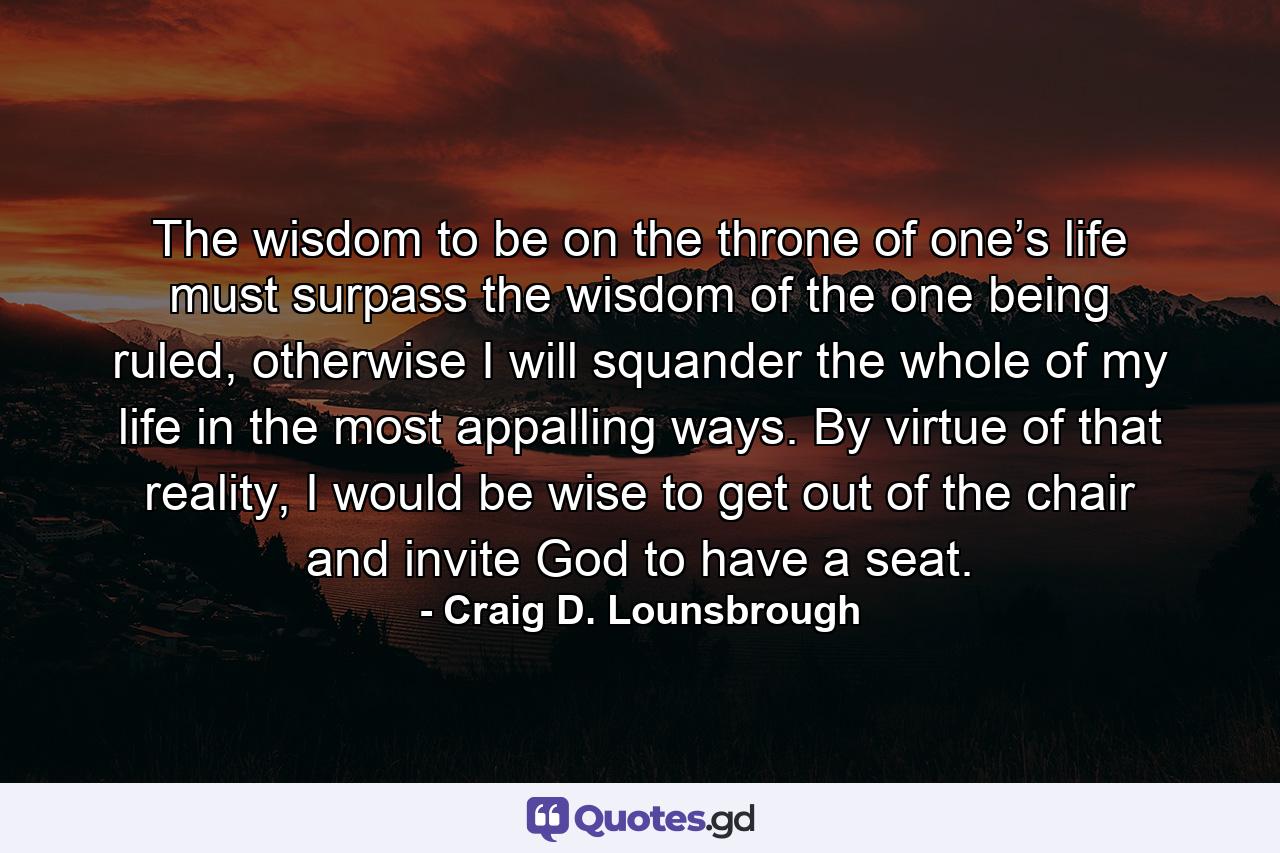 The wisdom to be on the throne of one’s life must surpass the wisdom of the one being ruled, otherwise I will squander the whole of my life in the most appalling ways. By virtue of that reality, I would be wise to get out of the chair and invite God to have a seat. - Quote by Craig D. Lounsbrough