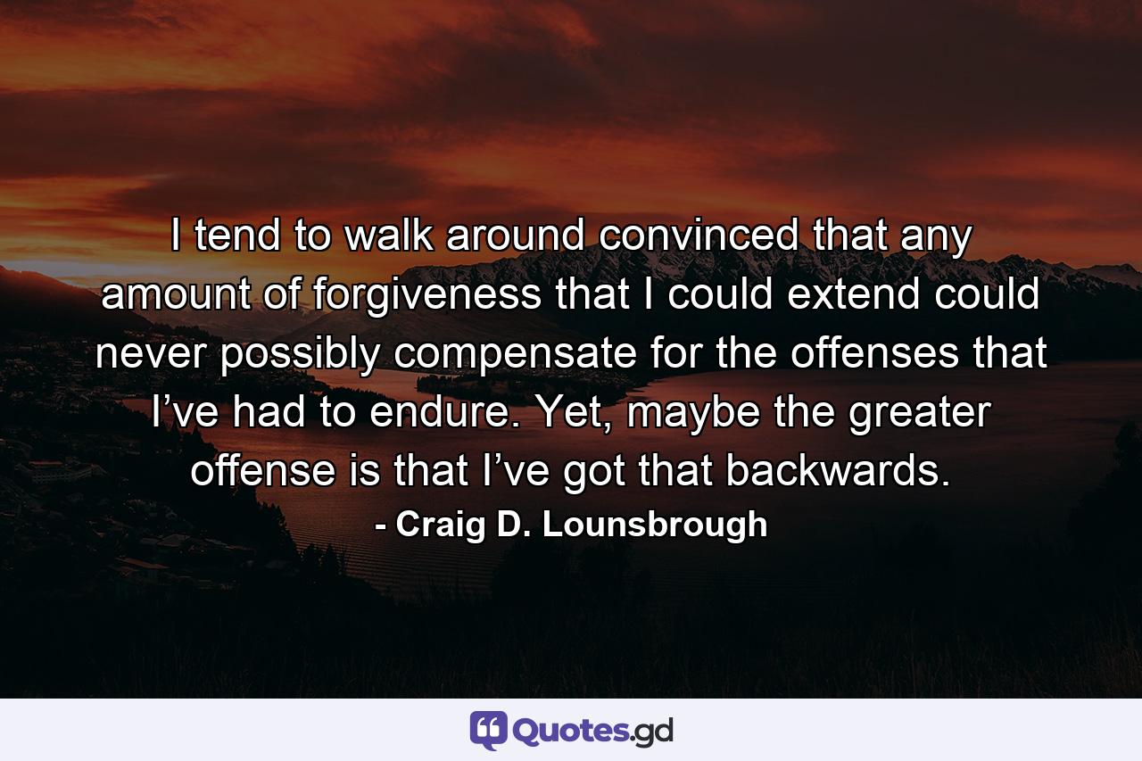 I tend to walk around convinced that any amount of forgiveness that I could extend could never possibly compensate for the offenses that I’ve had to endure. Yet, maybe the greater offense is that I’ve got that backwards. - Quote by Craig D. Lounsbrough