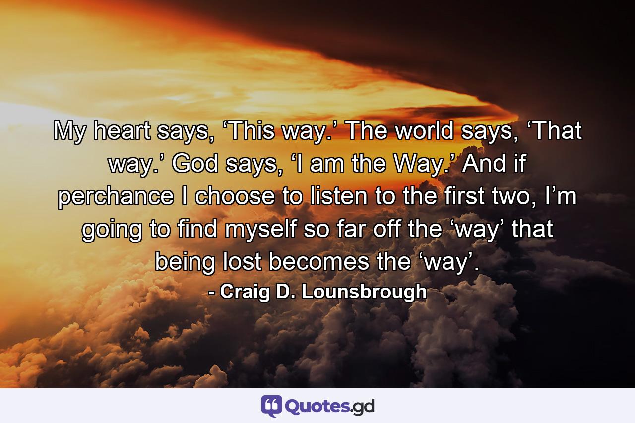 My heart says, ‘This way.’ The world says, ‘That way.’ God says, ‘I am the Way.’ And if perchance I choose to listen to the first two, I’m going to find myself so far off the ‘way’ that being lost becomes the ‘way’. - Quote by Craig D. Lounsbrough