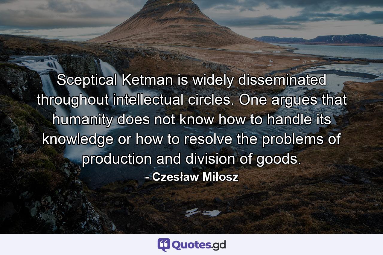 Sceptical Ketman is widely disseminated throughout intellectual circles. One argues that humanity does not know how to handle its knowledge or how to resolve the problems of production and division of goods. - Quote by Czesław Miłosz