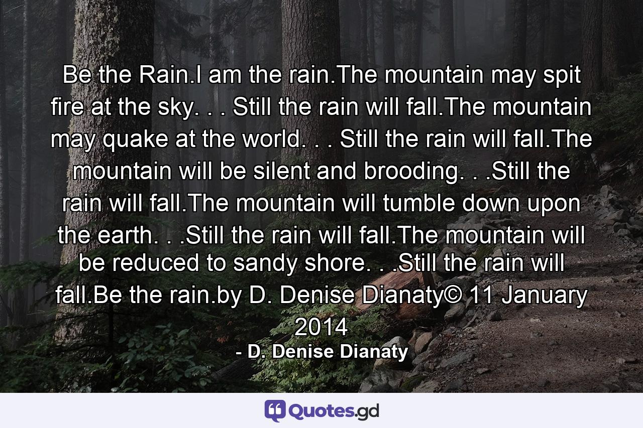 Be the Rain.I am the rain.The mountain may spit fire at the sky. . . Still the rain will fall.The mountain may quake at the world. . . Still the rain will fall.The mountain will be silent and brooding. . .Still the rain will fall.The mountain will tumble down upon the earth. . .Still the rain will fall.The mountain will be reduced to sandy shore. . .Still the rain will fall.Be the rain.by D. Denise Dianaty© 11 January 2014 - Quote by D. Denise Dianaty