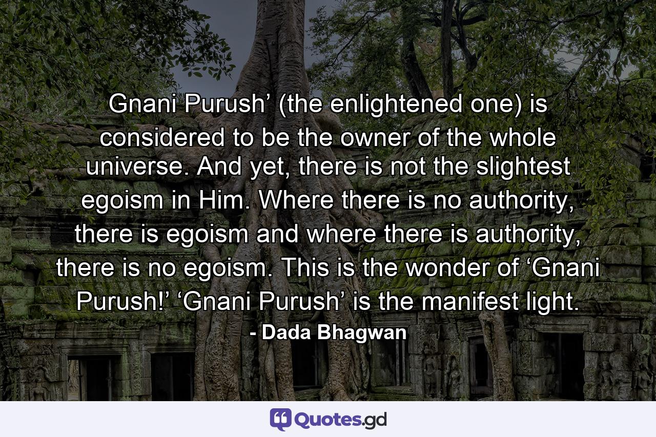 Gnani Purush’ (the enlightened one) is considered to be the owner of the whole universe. And yet, there is not the slightest egoism in Him. Where there is no authority, there is egoism and where there is authority, there is no egoism. This is the wonder of ‘Gnani Purush!’ ‘Gnani Purush’ is the manifest light. - Quote by Dada Bhagwan