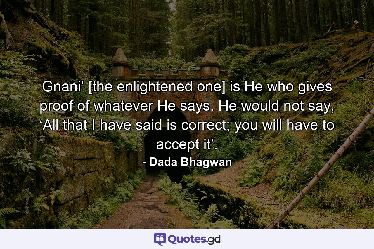 Gnani’ [the enlightened one] is He who gives proof of whatever He says. He would not say, ‘All that I have said is correct; you will have to accept it’. - Quote by Dada Bhagwan