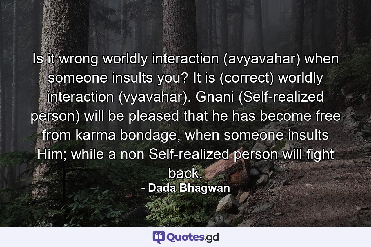 Is it wrong worldly interaction (avyavahar) when someone insults you? It is (correct) worldly interaction (vyavahar). Gnani (Self-realized person) will be pleased that he has become free from karma bondage, when someone insults Him; while a non Self-realized person will fight back. - Quote by Dada Bhagwan