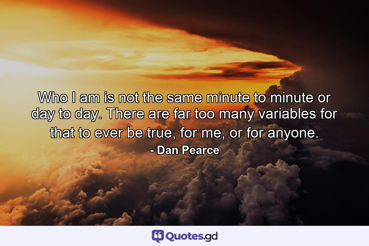 Who I am is not the same minute to minute or day to day. There are far too many variables for that to ever be true, for me, or for anyone. - Quote by Dan Pearce