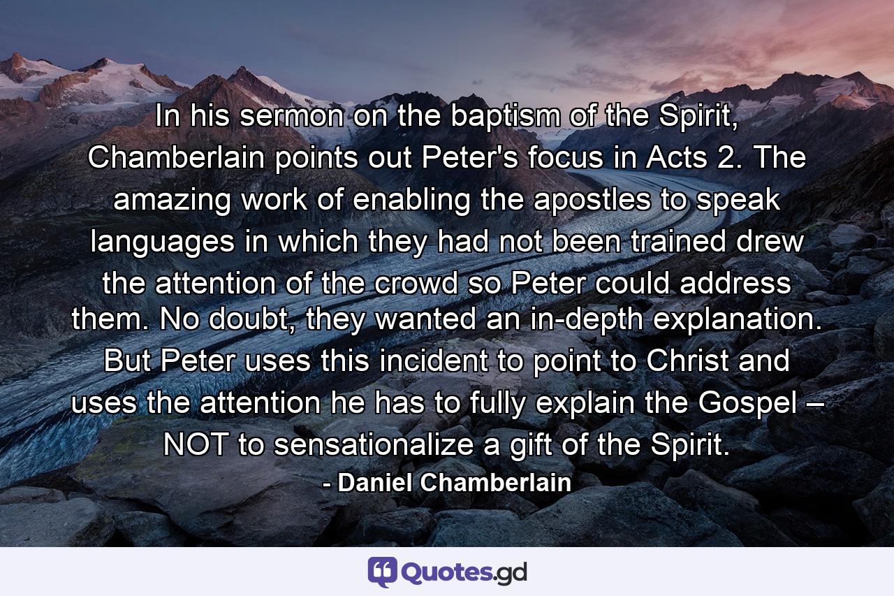 In his sermon on the baptism of the Spirit, Chamberlain points out Peter's focus in Acts 2. The amazing work of enabling the apostles to speak languages in which they had not been trained drew the attention of the crowd so Peter could address them. No doubt, they wanted an in-depth explanation. But Peter uses this incident to point to Christ and uses the attention he has to fully explain the Gospel – NOT to sensationalize a gift of the Spirit. - Quote by Daniel Chamberlain