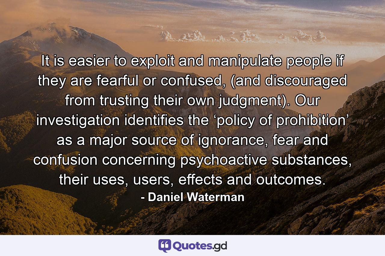 It is easier to exploit and manipulate people if they are fearful or confused, (and discouraged from trusting their own judgment). Our investigation identifies the ‘policy of prohibition’ as a major source of ignorance, fear and confusion concerning psychoactive substances, their uses, users, effects and outcomes. - Quote by Daniel Waterman