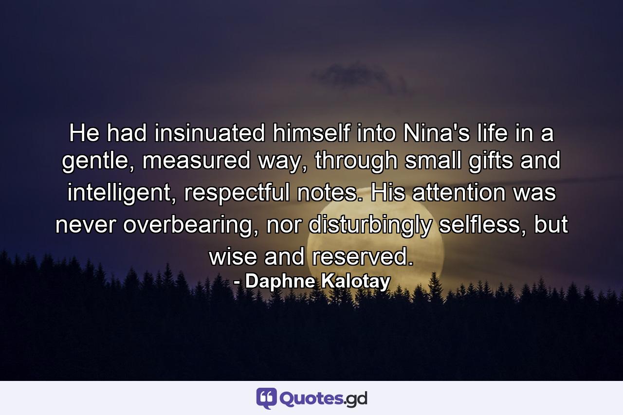 He had insinuated himself into Nina's life in a gentle, measured way, through small gifts and intelligent, respectful notes. His attention was never overbearing, nor disturbingly selfless, but wise and reserved. - Quote by Daphne Kalotay