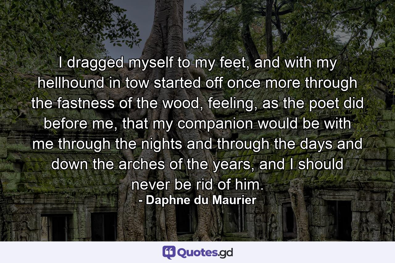 I dragged myself to my feet, and with my hellhound in tow started off once more through the fastness of the wood, feeling, as the poet did before me, that my companion would be with me through the nights and through the days and down the arches of the years, and I should never be rid of him. - Quote by Daphne du Maurier