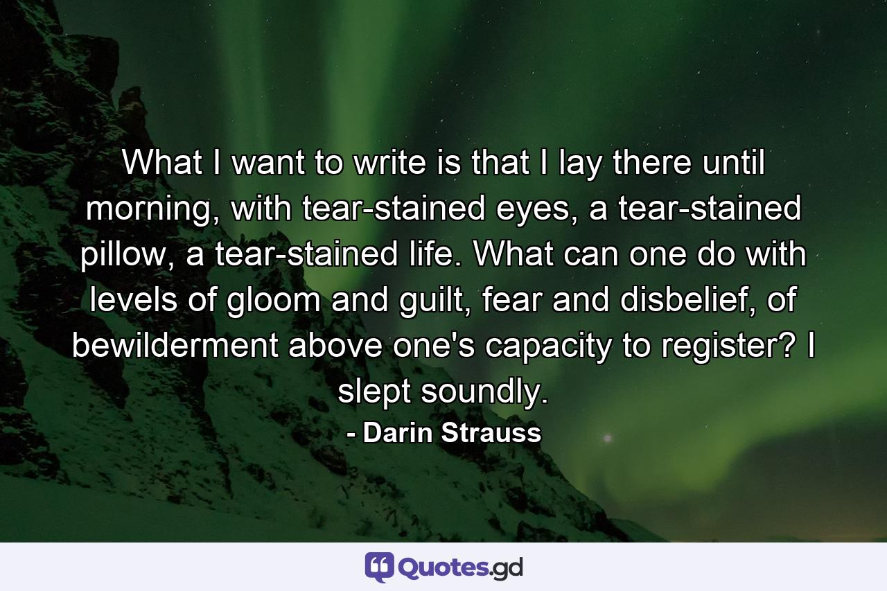 What I want to write is that I lay there until morning, with tear-stained eyes, a tear-stained pillow, a tear-stained life. What can one do with levels of gloom and guilt, fear and disbelief, of bewilderment above one's capacity to register? I slept soundly. - Quote by Darin Strauss