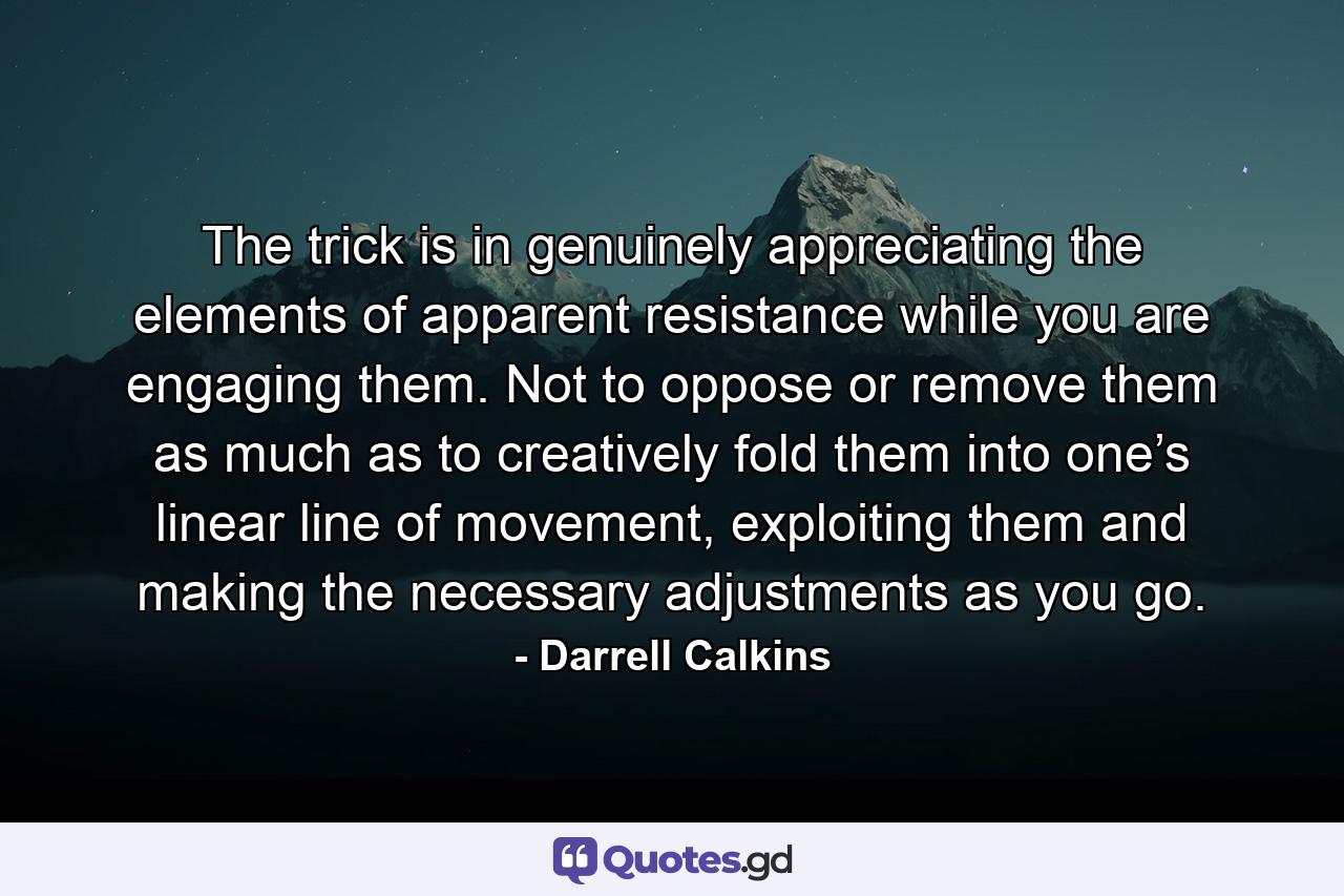 The trick is in genuinely appreciating the elements of apparent resistance while you are engaging them. Not to oppose or remove them as much as to creatively fold them into one’s linear line of movement, exploiting them and making the necessary adjustments as you go. - Quote by Darrell Calkins