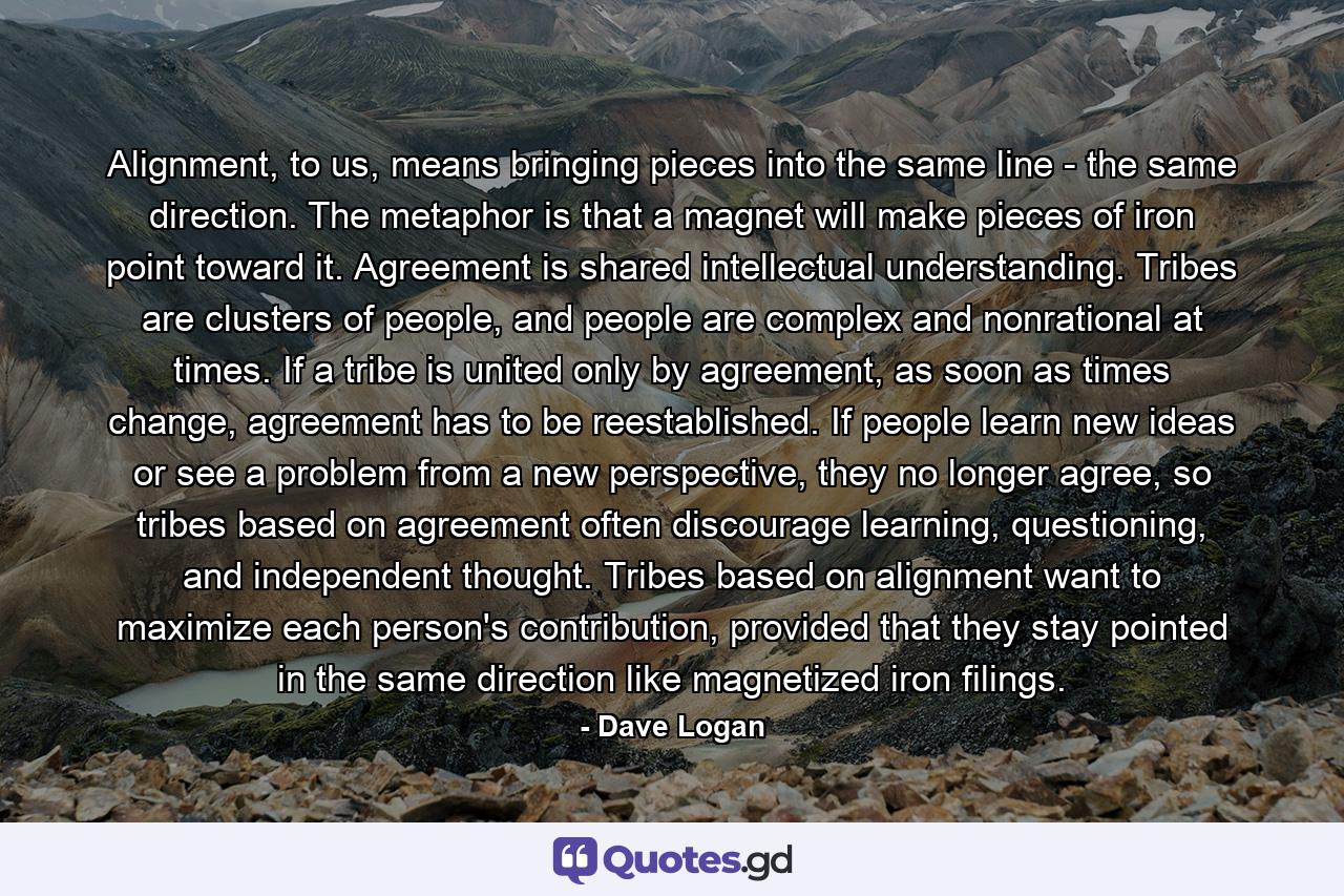 Alignment, to us, means bringing pieces into the same line - the same direction. The metaphor is that a magnet will make pieces of iron point toward it. Agreement is shared intellectual understanding. Tribes are clusters of people, and people are complex and nonrational at times. If a tribe is united only by agreement, as soon as times change, agreement has to be reestablished. If people learn new ideas or see a problem from a new perspective, they no longer agree, so tribes based on agreement often discourage learning, questioning, and independent thought. Tribes based on alignment want to maximize each person's contribution, provided that they stay pointed in the same direction like magnetized iron filings. - Quote by Dave Logan