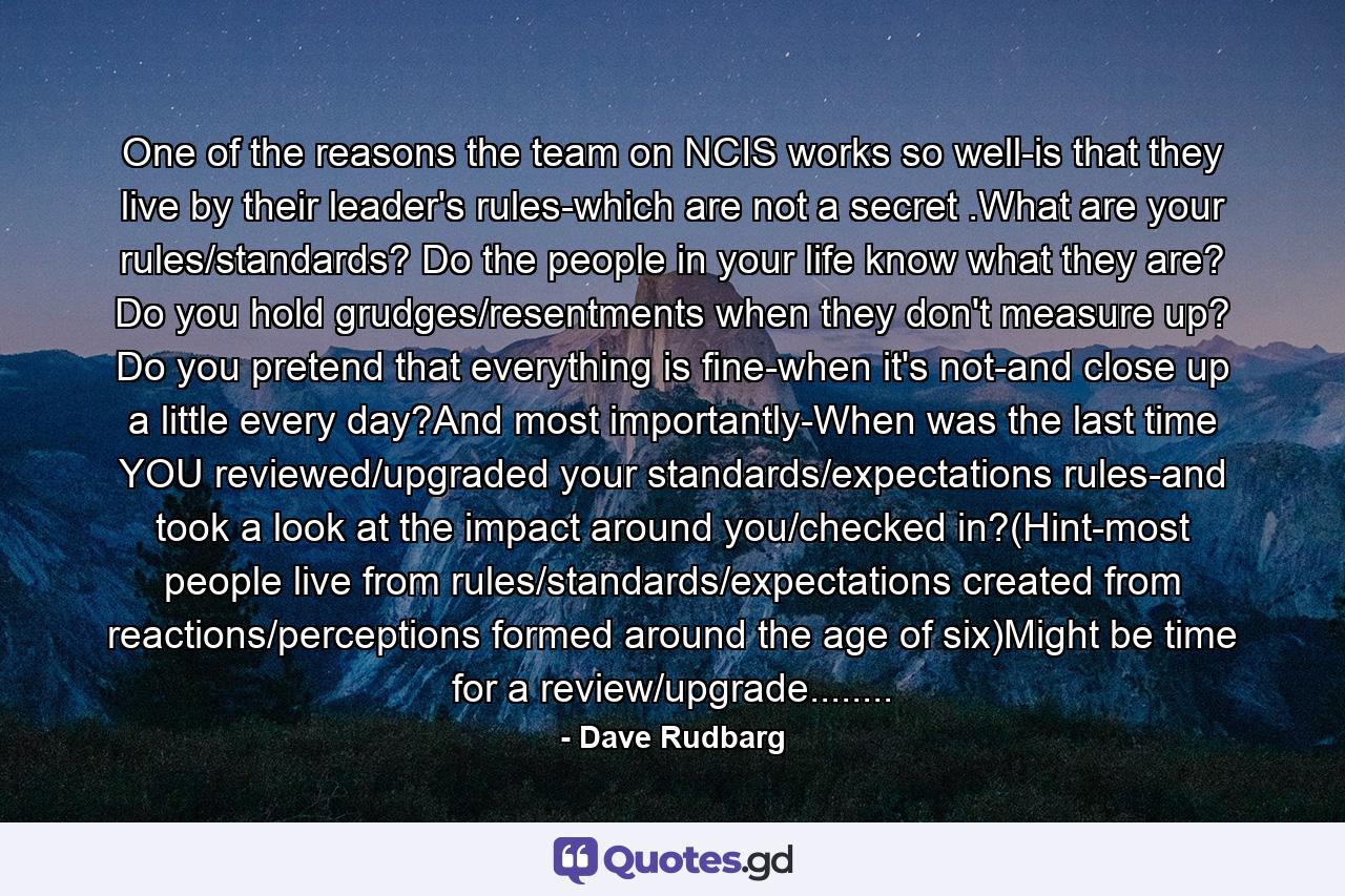 One of the reasons the team on NCIS works so well-is that they live by their leader's rules-which are not a secret .What are your rules/standards? Do the people in your life know what they are? Do you hold grudges/resentments when they don't measure up? Do you pretend that everything is fine-when it's not-and close up a little every day?And most importantly-When was the last time YOU reviewed/upgraded your standards/expectations rules-and took a look at the impact around you/checked in?(Hint-most people live from rules/standards/expectations created from reactions/perceptions formed around the age of six)Might be time for a review/upgrade........ - Quote by Dave Rudbarg