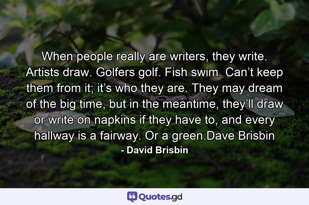 When people really are writers, they write. Artists draw. Golfers golf. Fish swim. Can’t keep them from it; it’s who they are. They may dream of the big time, but in the meantime, they’ll draw or write on napkins if they have to, and every hallway is a fairway. Or a green.Dave Brisbin - Quote by David Brisbin