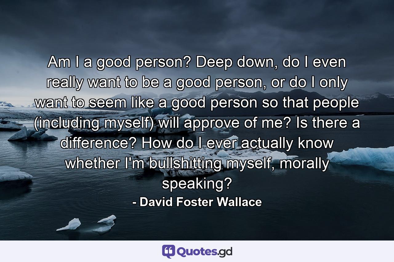 Am I a good person? Deep down, do I even really want to be a good person, or do I only want to seem like a good person so that people (including myself) will approve of me? Is there a difference? How do I ever actually know whether I'm bullshitting myself, morally speaking? - Quote by David Foster Wallace