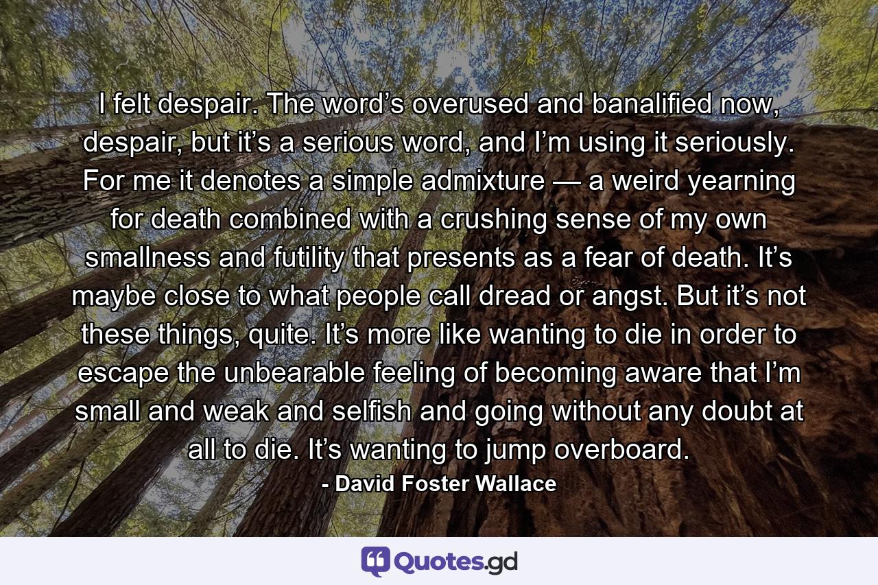 I felt despair. The word’s overused and banalified now, despair, but it’s a serious word, and I’m using it seriously. For me it denotes a simple admixture — a weird yearning for death combined with a crushing sense of my own smallness and futility that presents as a fear of death. It’s maybe close to what people call dread or angst. But it’s not these things, quite. It’s more like wanting to die in order to escape the unbearable feeling of becoming aware that I’m small and weak and selfish and going without any doubt at all to die. It’s wanting to jump overboard. - Quote by David Foster Wallace