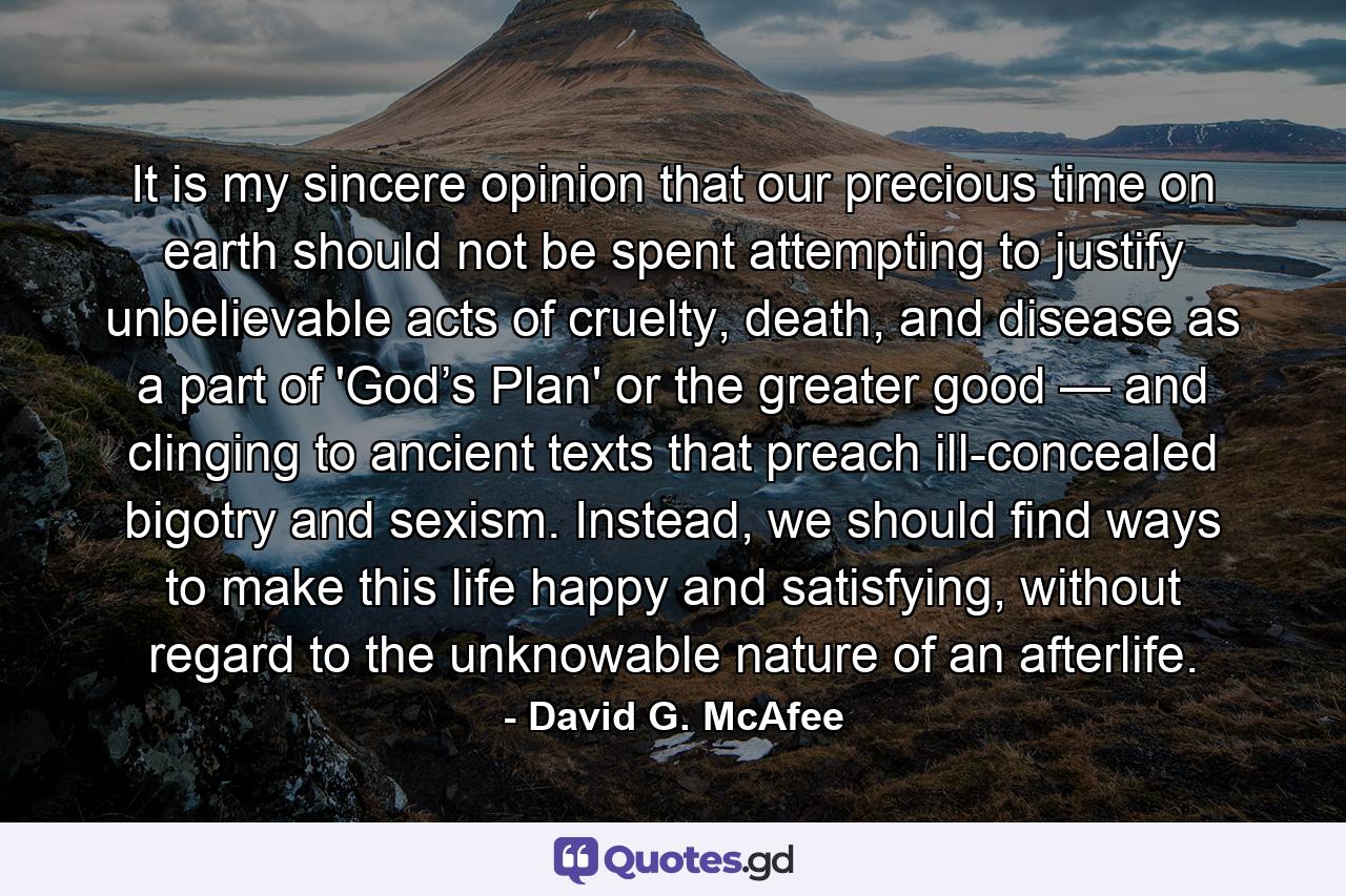 It is my sincere opinion that our precious time on earth should not be spent attempting to justify unbelievable acts of cruelty, death, and disease as a part of 'God’s Plan' or the greater good — and clinging to ancient texts that preach ill-concealed bigotry and sexism. Instead, we should find ways to make this life happy and satisfying, without regard to the unknowable nature of an afterlife. - Quote by David G. McAfee