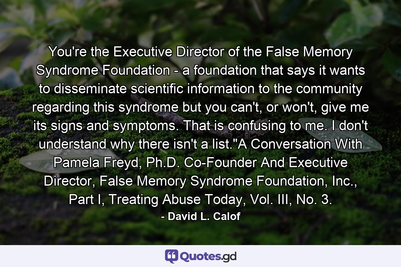 You're the Executive Director of the False Memory Syndrome Foundation - a foundation that says it wants to disseminate scientific information to the community regarding this syndrome but you can't, or won't, give me its signs and symptoms. That is confusing to me. I don't understand why there isn't a list.