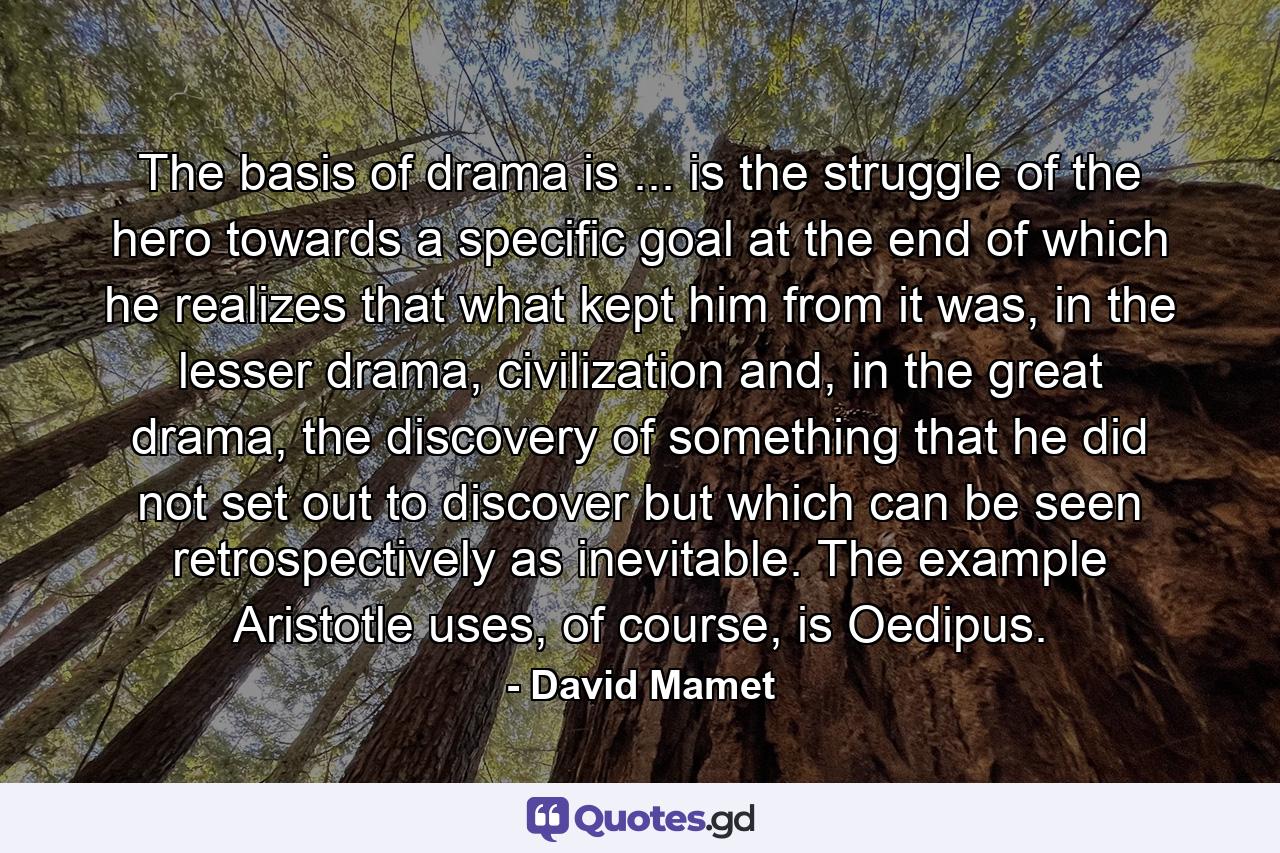 The basis of drama is ... is the struggle of the hero towards a specific goal at the end of which he realizes that what kept him from it was, in the lesser drama, civilization and, in the great drama, the discovery of something that he did not set out to discover but which can be seen retrospectively as inevitable. The example Aristotle uses, of course, is Oedipus. - Quote by David Mamet