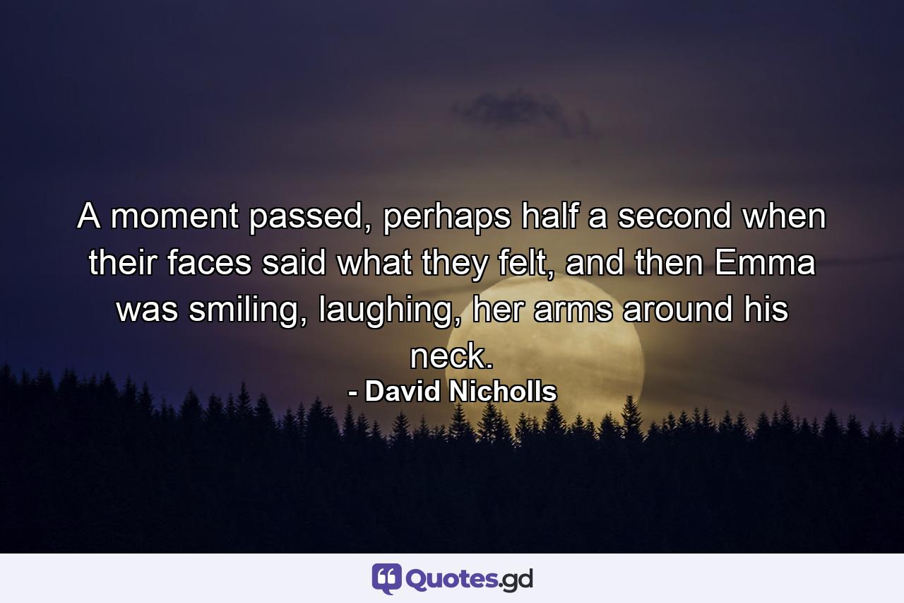 A moment passed, perhaps half a second when their faces said what they felt, and then Emma was smiling, laughing, her arms around his neck. - Quote by David Nicholls