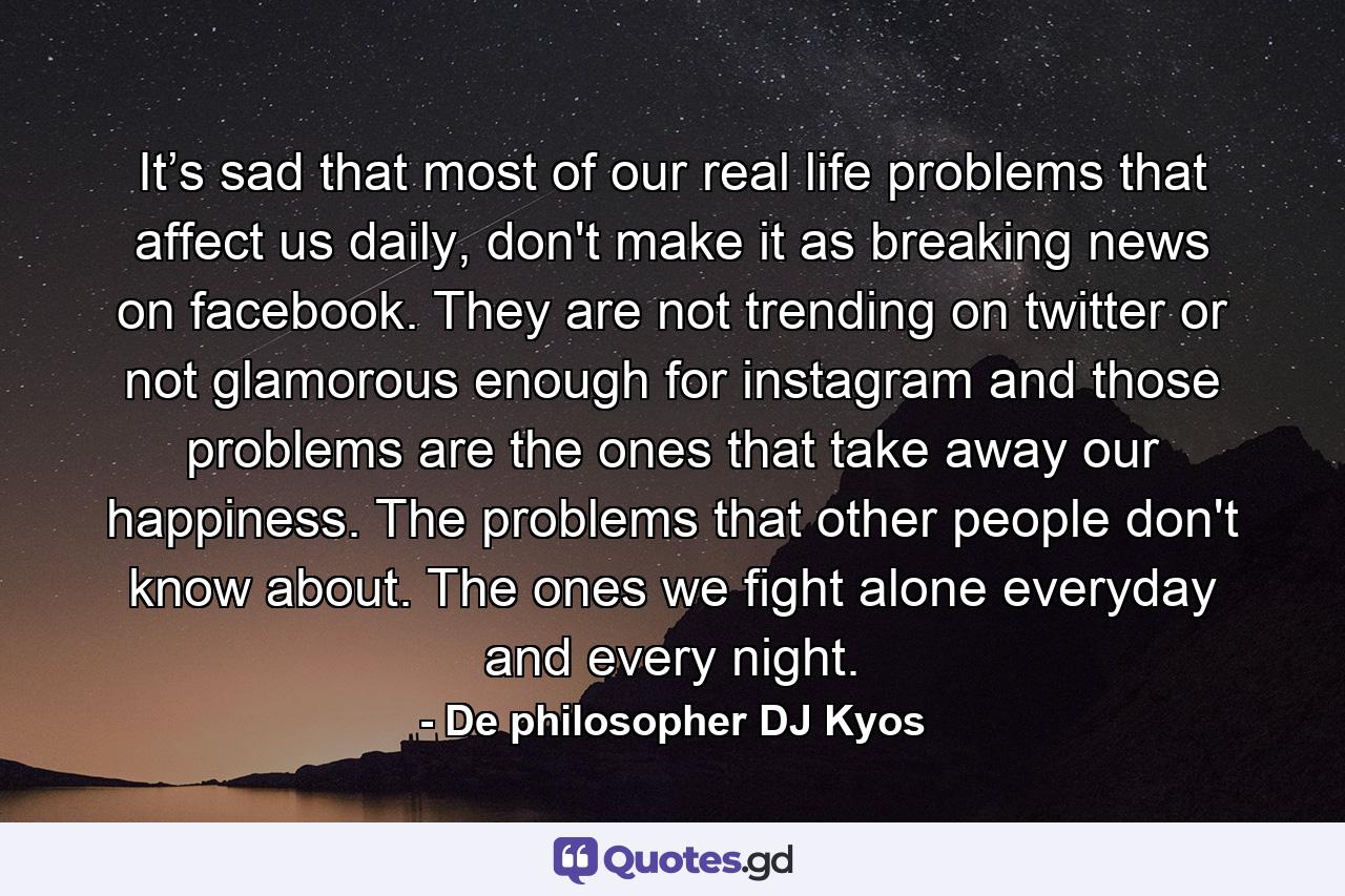 It’s sad that most of our real life problems that affect us daily, don't make it as breaking news on facebook. They are not trending on twitter or not glamorous enough for instagram and those problems are the ones that take away our happiness. The problems that other people don't know about. The ones we fight alone everyday and every night. - Quote by De philosopher DJ Kyos