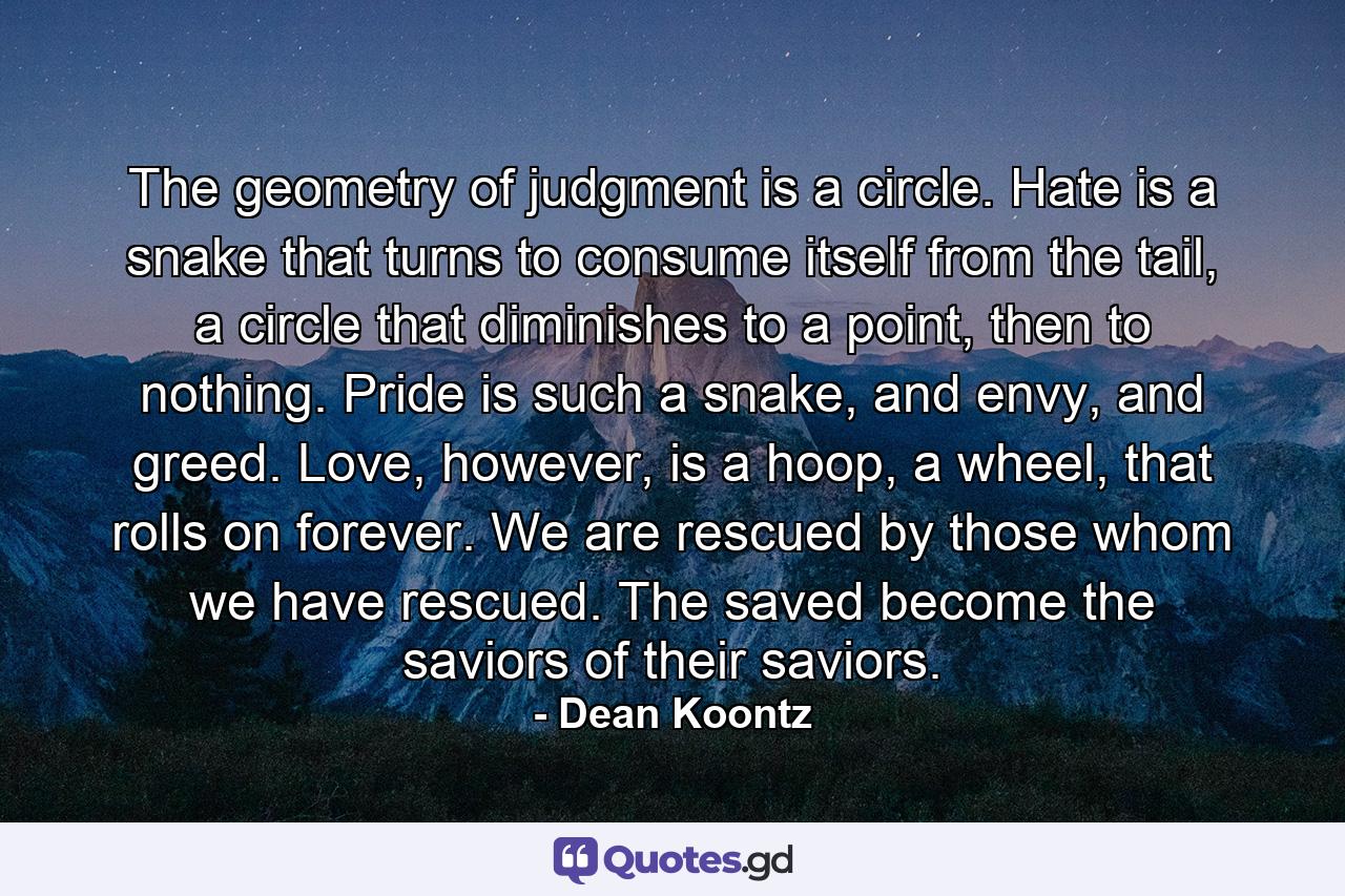 The geometry of judgment is a circle. Hate is a snake that turns to consume itself from the tail, a circle that diminishes to a point, then to nothing. Pride is such a snake, and envy, and greed. Love, however, is a hoop, a wheel, that rolls on forever. We are rescued by those whom we have rescued. The saved become the saviors of their saviors. - Quote by Dean Koontz