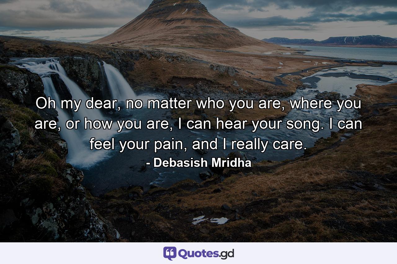 Oh my dear, no matter who you are, where you are, or how you are, I can hear your song. I can feel your pain, and I really care. - Quote by Debasish Mridha