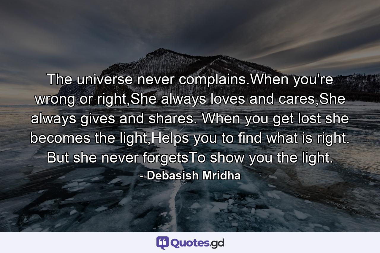 The universe never complains.When you're wrong or right,She always loves and cares,She always gives and shares. When you get lost she becomes the light,Helps you to find what is right. But she never forgetsTo show you the light. - Quote by Debasish Mridha