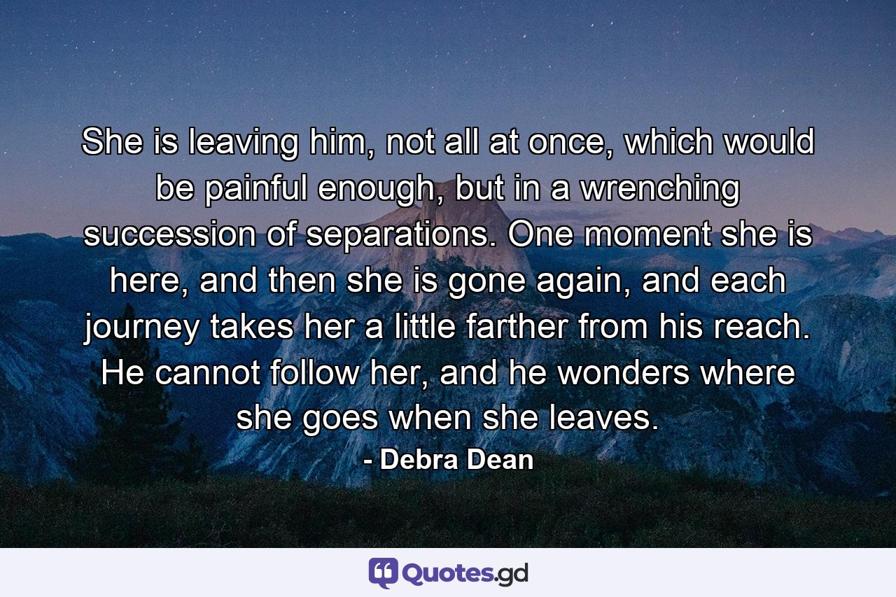 She is leaving him, not all at once, which would be painful enough, but in a wrenching succession of separations. One moment she is here, and then she is gone again, and each journey takes her a little farther from his reach. He cannot follow her, and he wonders where she goes when she leaves. - Quote by Debra Dean