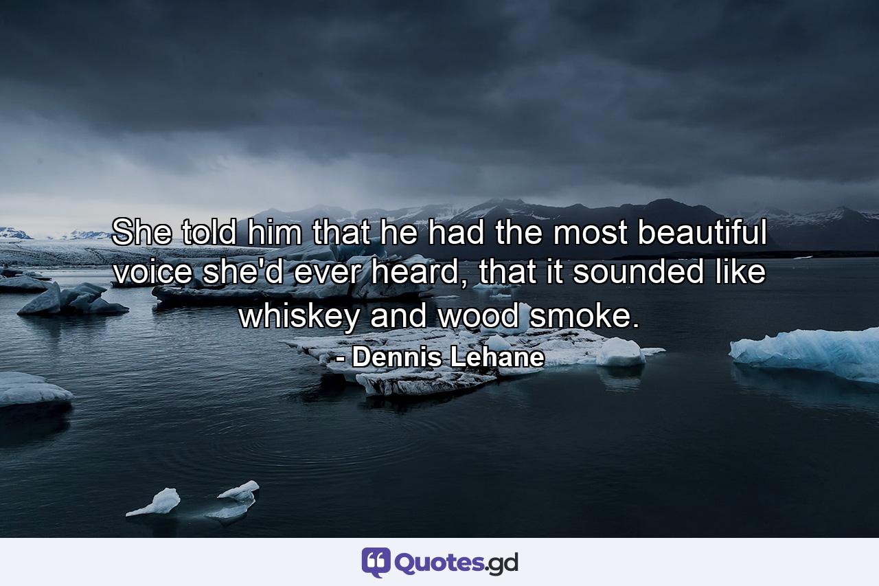 She told him that he had the most beautiful voice she'd ever heard, that it sounded like whiskey and wood smoke. - Quote by Dennis Lehane