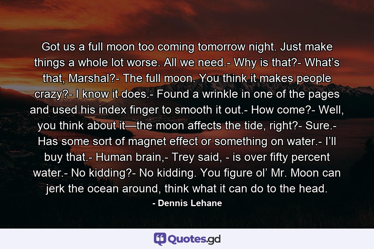 Got us a full moon too coming tomorrow night. Just make things a whole lot worse. All we need.- Why is that?- What’s that, Marshal?- The full moon. You think it makes people crazy?- I know it does.- Found a wrinkle in one of the pages and used his index finger to smooth it out.- How come?- Well, you think about it—the moon affects the tide, right?- Sure.- Has some sort of magnet effect or something on water.- I’ll buy that.- Human brain,- Trey said, - is over fifty percent water.- No kidding?- No kidding. You figure ol’ Mr. Moon can jerk the ocean around, think what it can do to the head. - Quote by Dennis Lehane