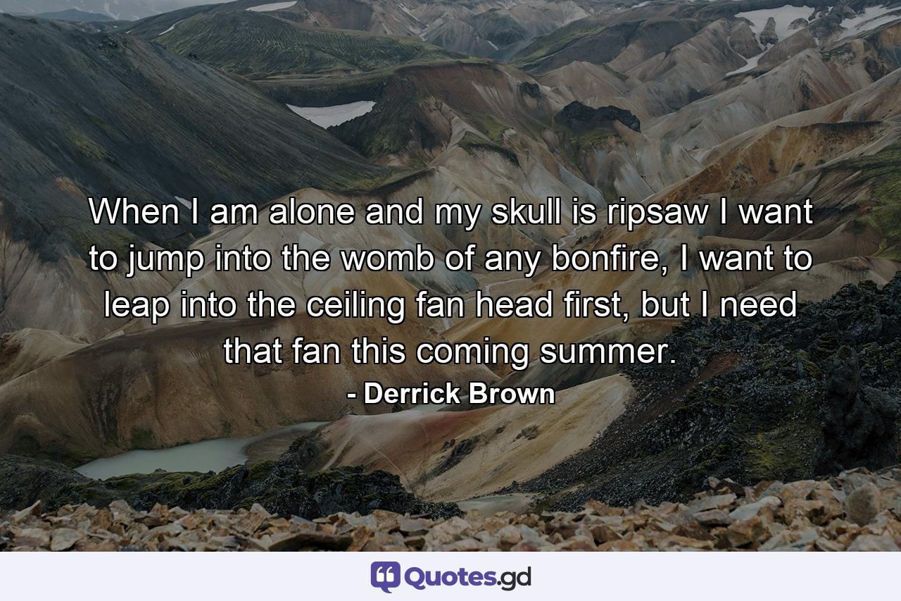 When I am alone and my skull is ripsaw I want to jump into the womb of any bonfire, I want to leap into the ceiling fan head first, but I need that fan this coming summer. - Quote by Derrick Brown