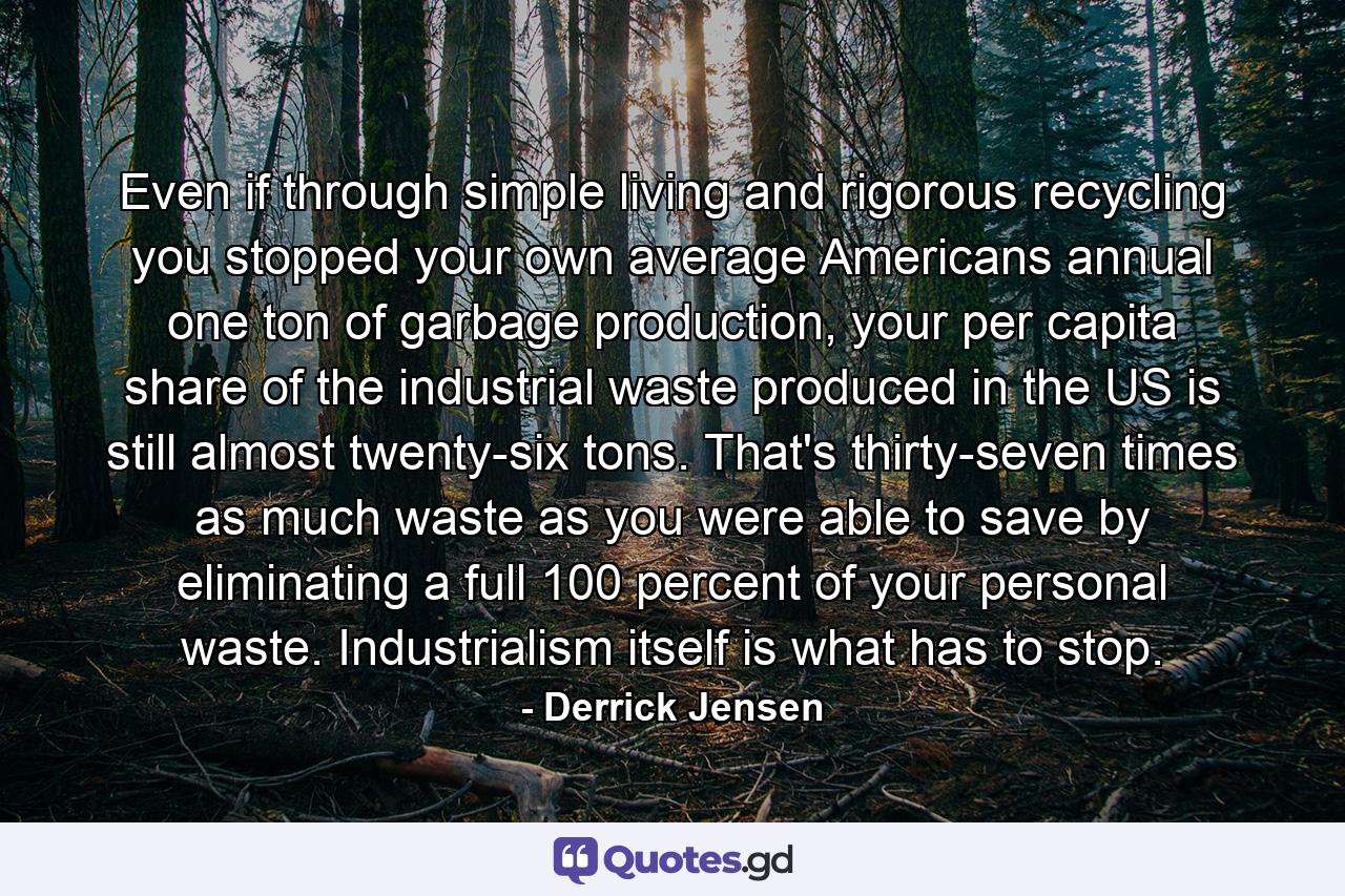 Even if through simple living and rigorous recycling you stopped your own average Americans annual one ton of garbage production, your per capita share of the industrial waste produced in the US is still almost twenty-six tons. That's thirty-seven times as much waste as you were able to save by eliminating a full 100 percent of your personal waste. Industrialism itself is what has to stop. - Quote by Derrick Jensen