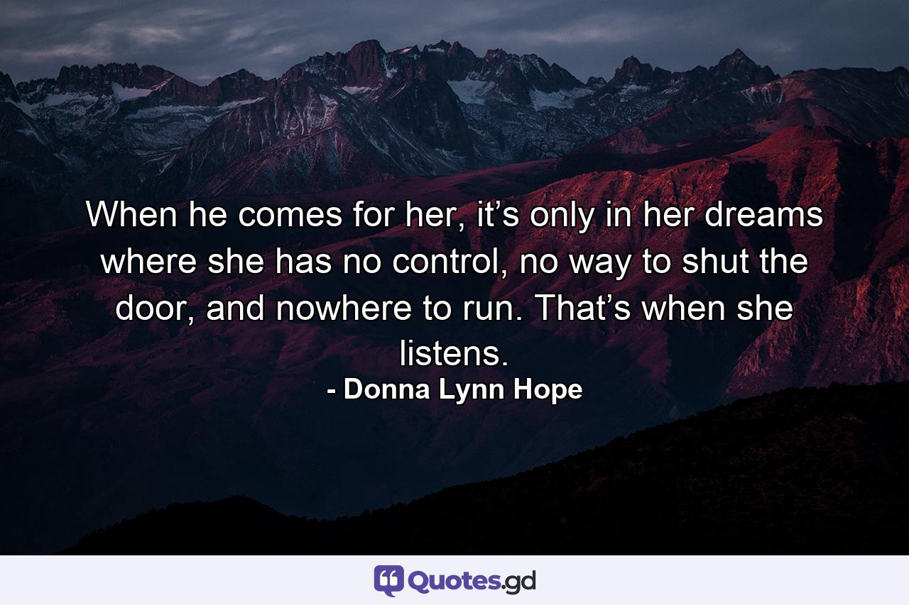 When he comes for her, it’s only in her dreams where she has no control, no way to shut the door, and nowhere to run. That’s when she listens. - Quote by Donna Lynn Hope