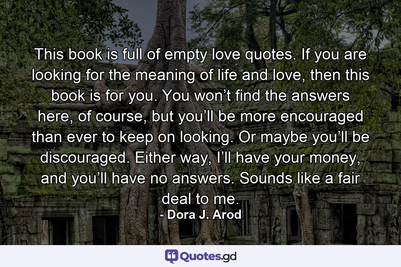 This book is full of empty love quotes. If you are looking for the meaning of life and love, then this book is for you. You won’t find the answers here, of course, but you’ll be more encouraged than ever to keep on looking. Or maybe you’ll be discouraged. Either way, I’ll have your money, and you’ll have no answers. Sounds like a fair deal to me. - Quote by Dora J. Arod