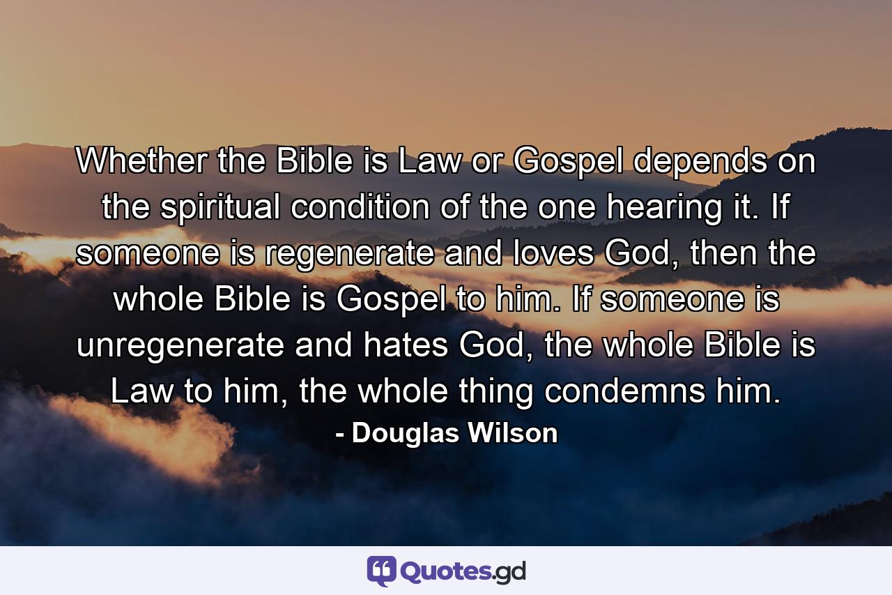 Whether the Bible is Law or Gospel depends on the spiritual condition of the one hearing it. If someone is regenerate and loves God, then the whole Bible is Gospel to him. If someone is unregenerate and hates God, the whole Bible is Law to him, the whole thing condemns him. - Quote by Douglas Wilson