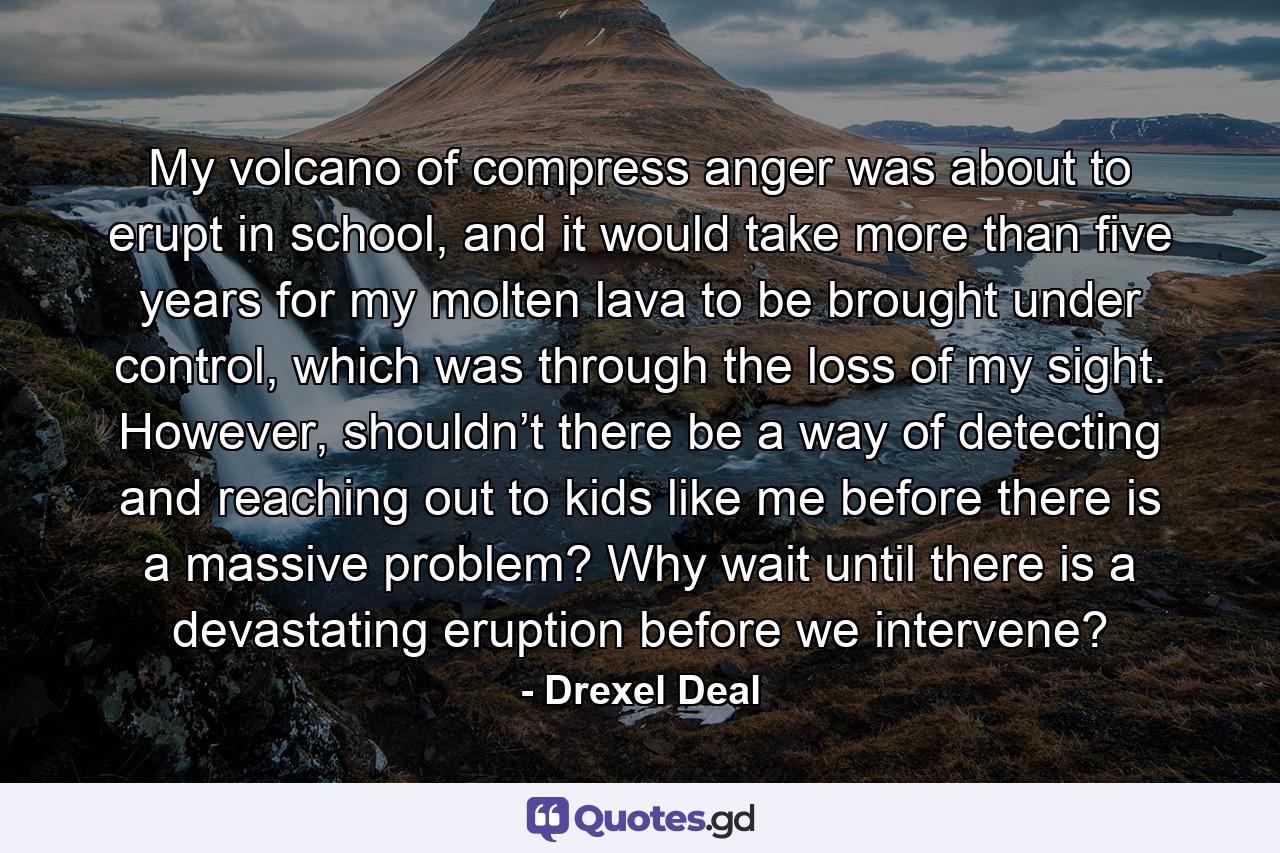 My volcano of compress anger was about to erupt in school, and it would take more than five years for my molten lava to be brought under control, which was through the loss of my sight. However, shouldn’t there be a way of detecting and reaching out to kids like me before there is a massive problem? Why wait until there is a devastating eruption before we intervene? - Quote by Drexel Deal