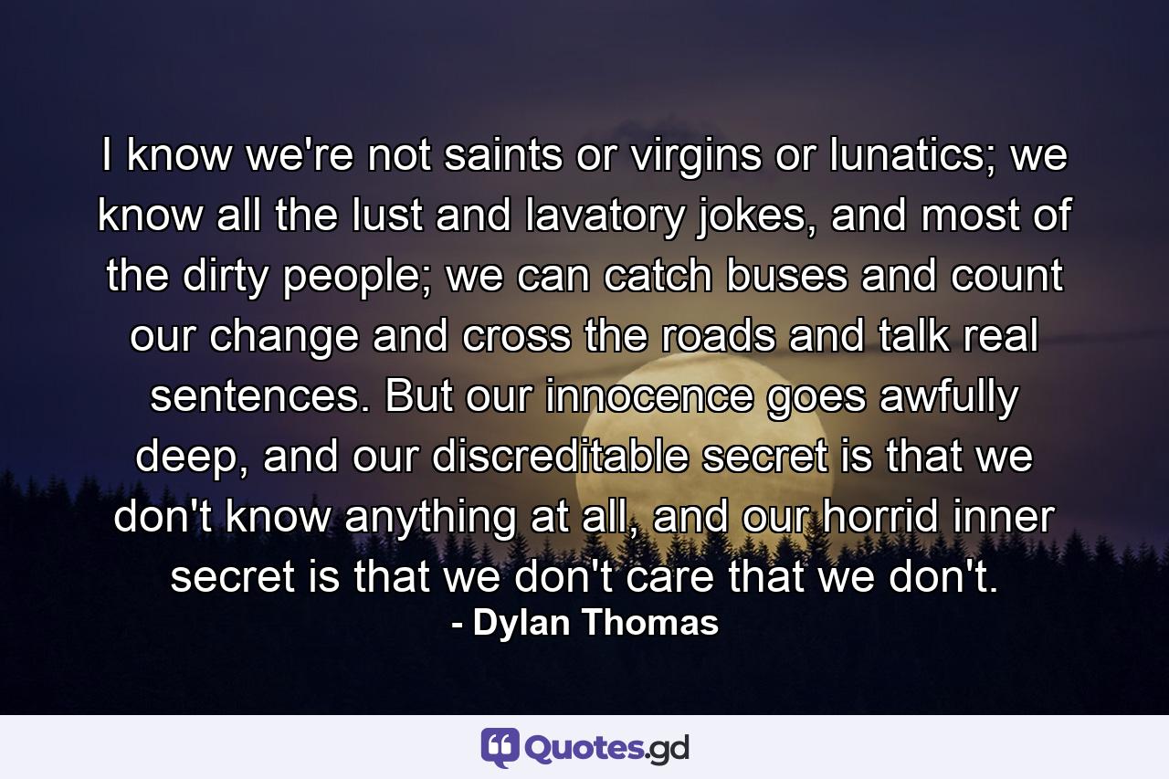 I know we're not saints or virgins or lunatics; we know all the lust and lavatory jokes, and most of the dirty people; we can catch buses and count our change and cross the roads and talk real sentences. But our innocence goes awfully deep, and our discreditable secret is that we don't know anything at all, and our horrid inner secret is that we don't care that we don't. - Quote by Dylan Thomas