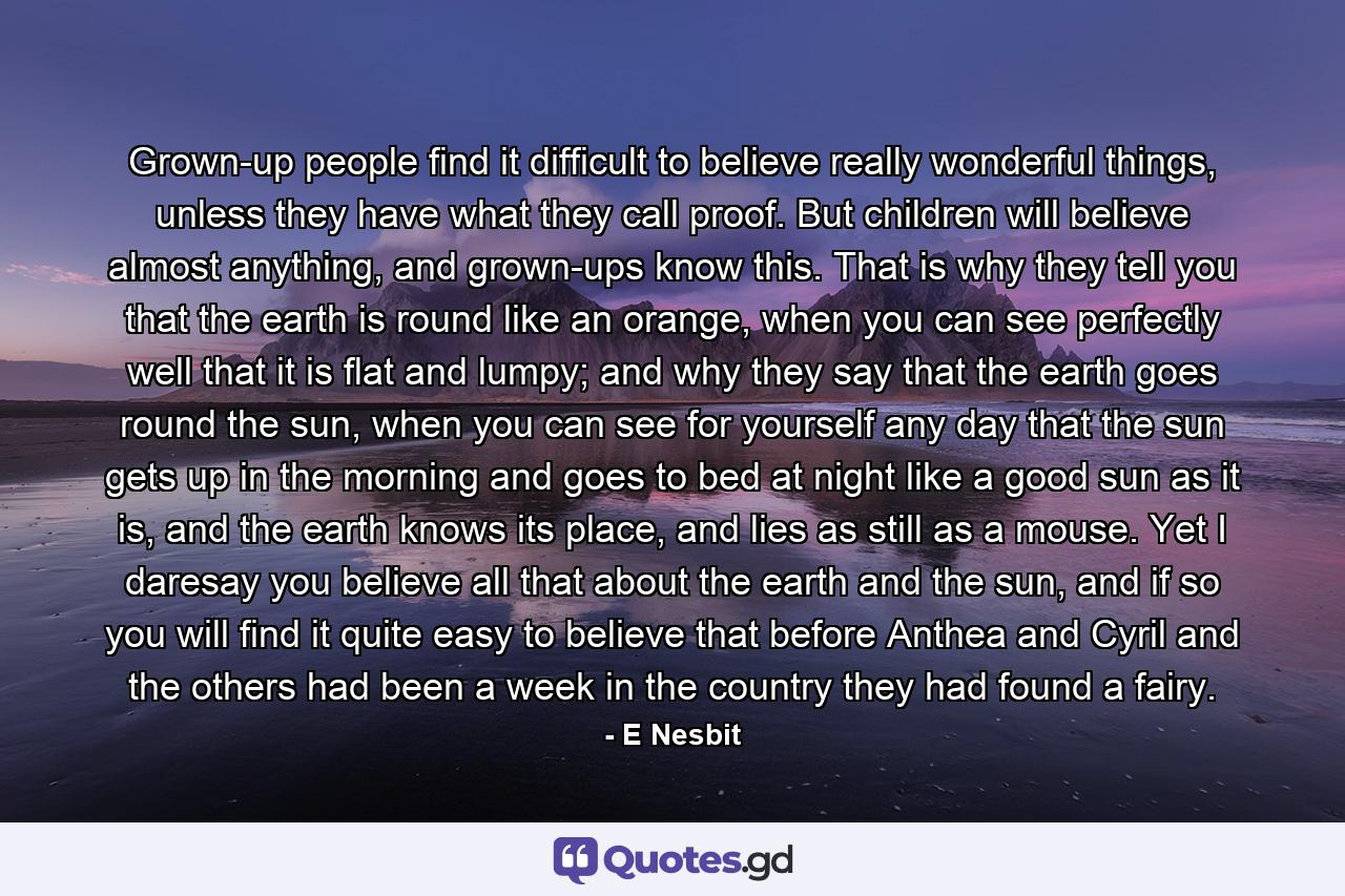 Grown-up people find it difficult to believe really wonderful things, unless they have what they call proof. But children will believe almost anything, and grown-ups know this. That is why they tell you that the earth is round like an orange, when you can see perfectly well that it is flat and lumpy; and why they say that the earth goes round the sun, when you can see for yourself any day that the sun gets up in the morning and goes to bed at night like a good sun as it is, and the earth knows its place, and lies as still as a mouse. Yet I daresay you believe all that about the earth and the sun, and if so you will find it quite easy to believe that before Anthea and Cyril and the others had been a week in the country they had found a fairy. - Quote by E Nesbit