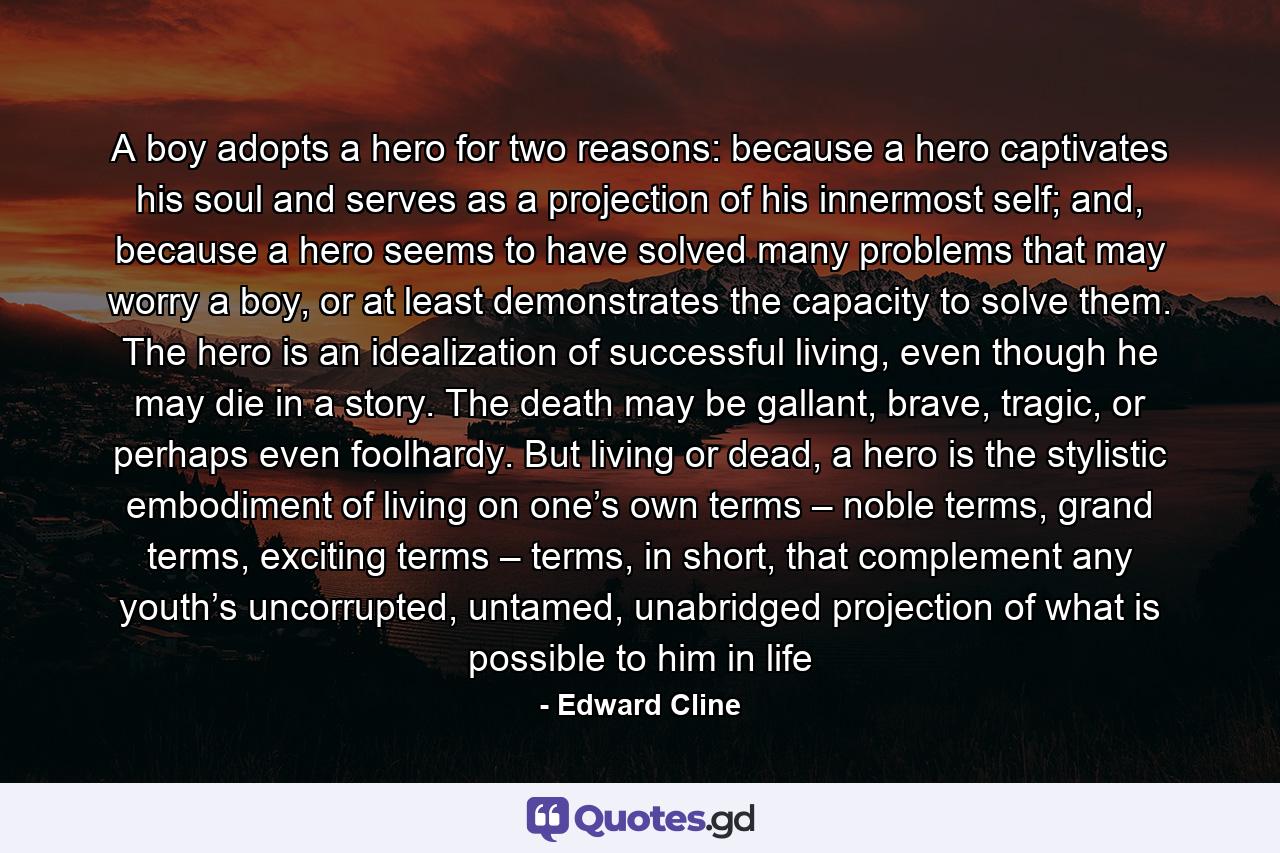 A boy adopts a hero for two reasons: because a hero captivates his soul and serves as a projection of his innermost self; and, because a hero seems to have solved many problems that may worry a boy, or at least demonstrates the capacity to solve them. The hero is an idealization of successful living, even though he may die in a story. The death may be gallant, brave, tragic, or perhaps even foolhardy. But living or dead, a hero is the stylistic embodiment of living on one’s own terms – noble terms, grand terms, exciting terms – terms, in short, that complement any youth’s uncorrupted, untamed, unabridged projection of what is possible to him in life - Quote by Edward Cline