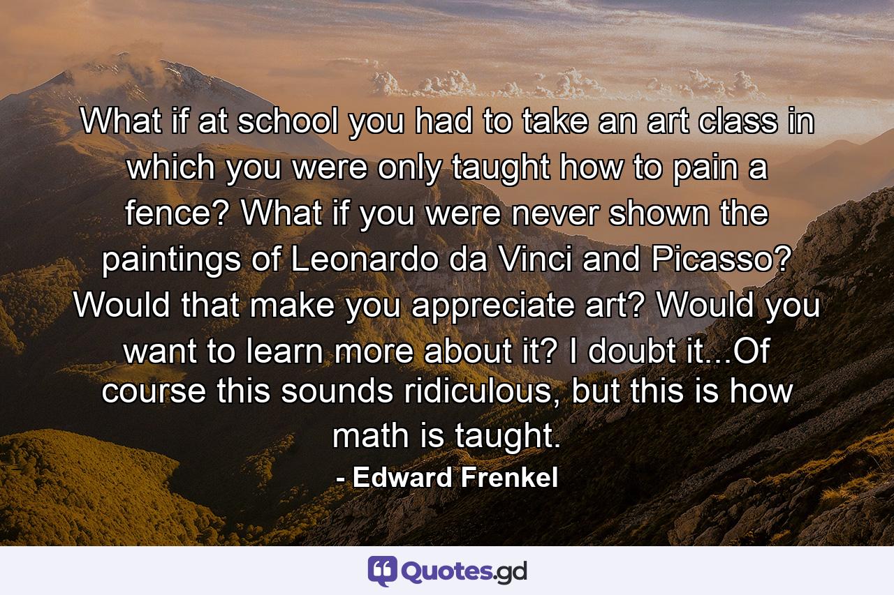 What if at school you had to take an art class in which you were only taught how to pain a fence? What if you were never shown the paintings of Leonardo da Vinci and Picasso? Would that make you appreciate art? Would you want to learn more about it? I doubt it...Of course this sounds ridiculous, but this is how math is taught. - Quote by Edward Frenkel