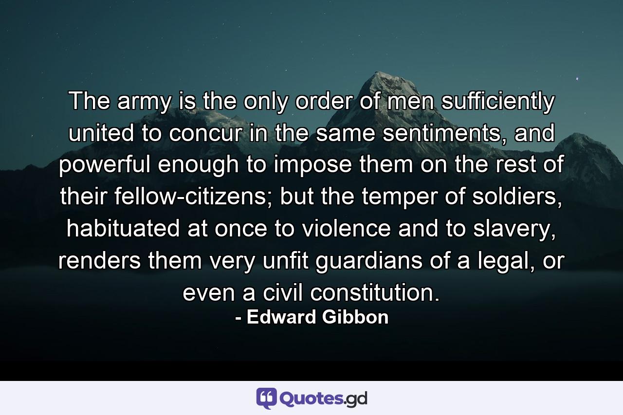 The army is the only order of men sufficiently united to concur in the same sentiments, and powerful enough to impose them on the rest of their fellow-citizens; but the temper of soldiers, habituated at once to violence and to slavery, renders them very unfit guardians of a legal, or even a civil constitution. - Quote by Edward Gibbon