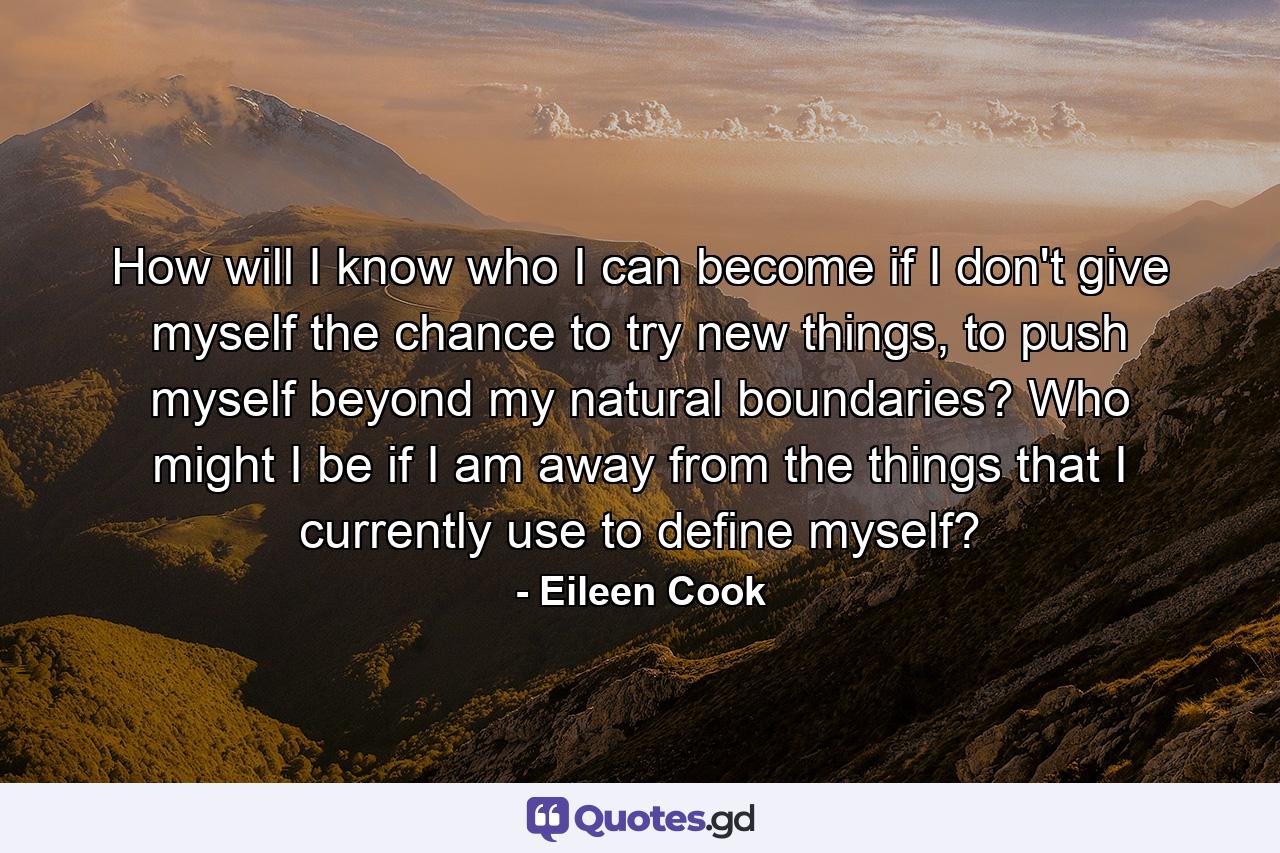 How will I know who I can become if I don't give myself the chance to try new things, to push myself beyond my natural boundaries? Who might I be if I am away from the things that I currently use to define myself? - Quote by Eileen Cook