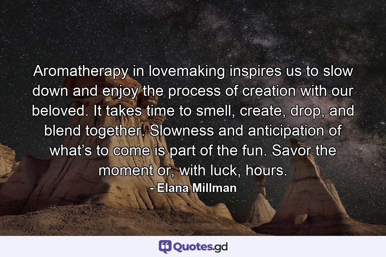 Aromatherapy in lovemaking inspires us to slow down and enjoy the process of creation with our beloved. It takes time to smell, create, drop, and blend together. Slowness and anticipation of what’s to come is part of the fun. Savor the moment or, with luck, hours. - Quote by Elana Millman