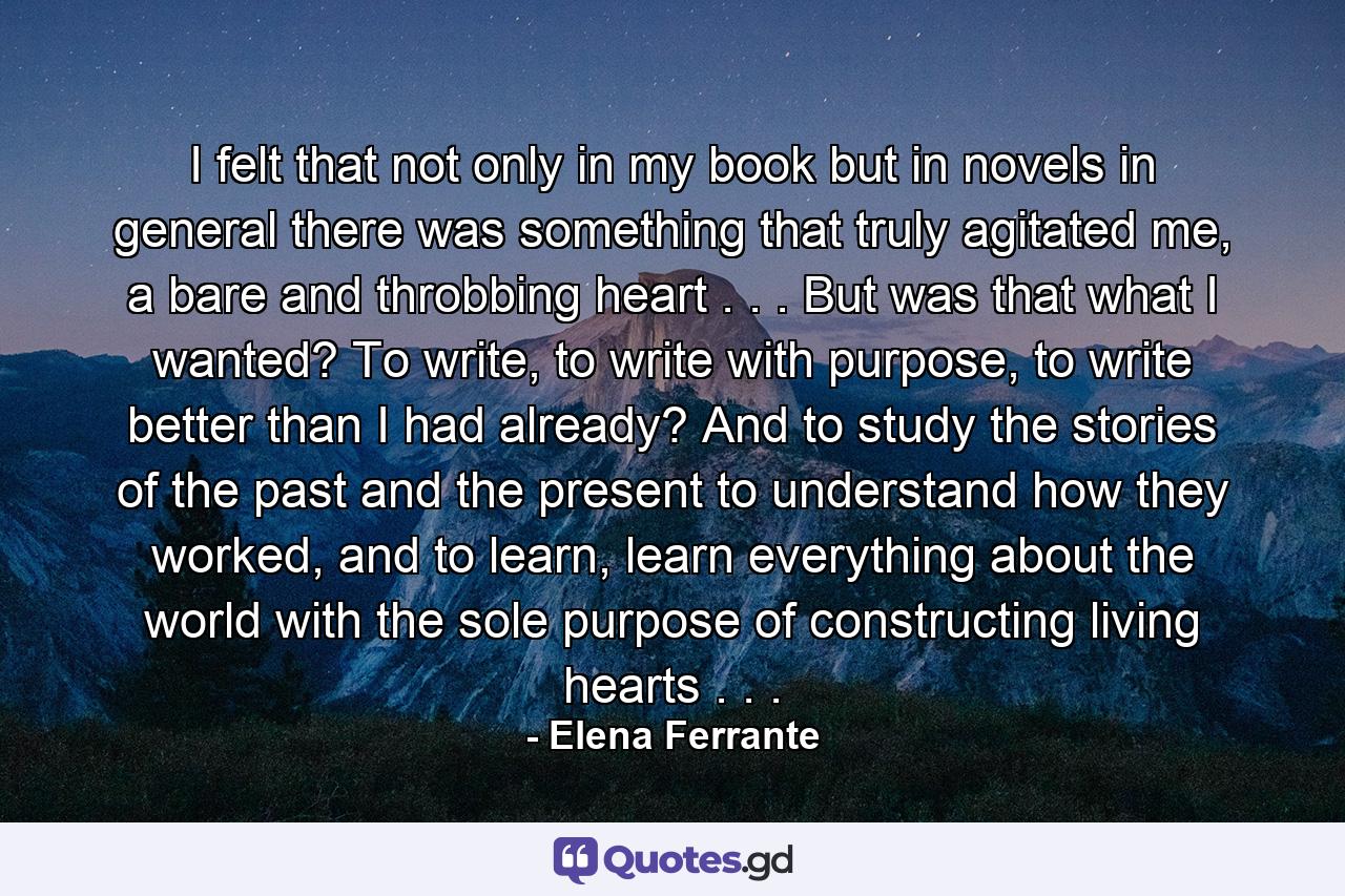 I felt that not only in my book but in novels in general there was something that truly agitated me, a bare and throbbing heart . . . But was that what I wanted? To write, to write with purpose, to write better than I had already? And to study the stories of the past and the present to understand how they worked, and to learn, learn everything about the world with the sole purpose of constructing living hearts . . . - Quote by Elena Ferrante