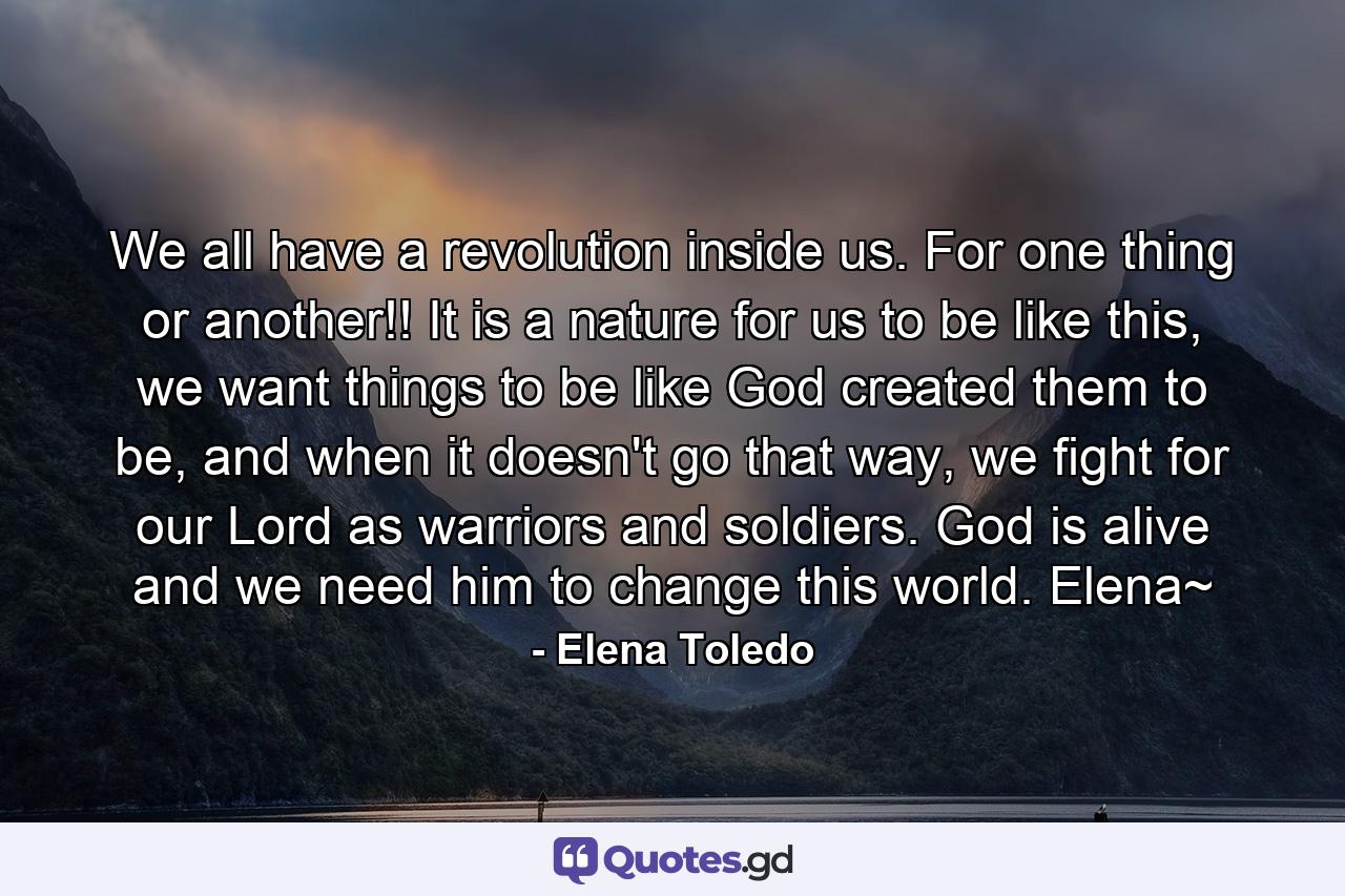 We all have a revolution inside us. For one thing or another!! It is a nature for us to be like this, we want things to be like God created them to be, and when it doesn't go that way, we fight for our Lord as warriors and soldiers. God is alive and we need him to change this world. Elena~ - Quote by Elena Toledo