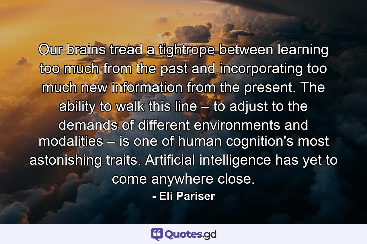 Our brains tread a tightrope between learning too much from the past and incorporating too much new information from the present. The ability to walk this line – to adjust to the demands of different environments and modalities – is one of human cognition's most astonishing traits. Artificial intelligence has yet to come anywhere close. - Quote by Eli Pariser