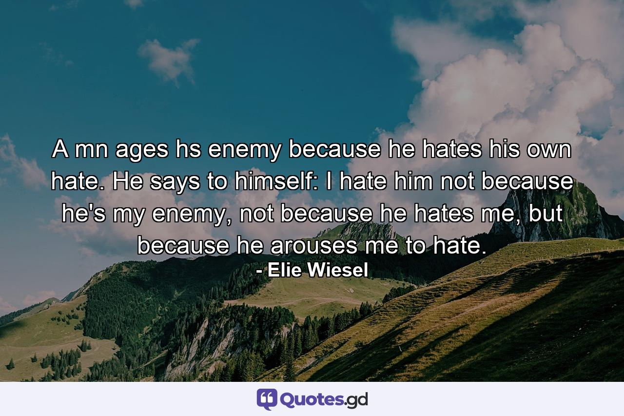 A mn ages hs enemy because he hates his own hate. He says to himself: I hate him not because he's my enemy, not because he hates me, but because he arouses me to hate. - Quote by Elie Wiesel