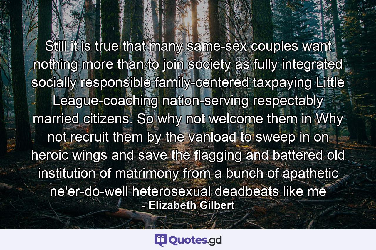 Still it is true that many same-sex couples want nothing more than to join society as fully integrated socially responsible family-centered taxpaying Little League-coaching nation-serving respectably married citizens. So why not welcome them in Why not recruit them by the vanload to sweep in on heroic wings and save the flagging and battered old institution of matrimony from a bunch of apathetic ne'er-do-well heterosexual deadbeats like me - Quote by Elizabeth Gilbert